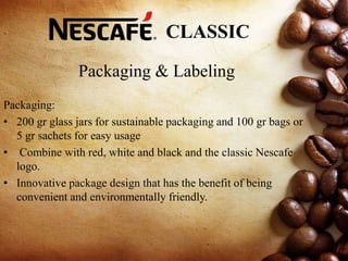 Packaging & Labeling
Packaging:
• 200 gr glass jars for sustainable packaging and 100 gr bags or
5 gr sachets for easy usage
• Combine with red, white and black and the classic Nescafe
logo.
• Innovative package design that has the benefit of being
convenient and environmentally friendly.
CLASSIC
 