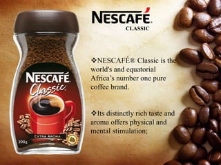 NESCAFÉ® Classic is the
world's and equatorial
Africa’s number one pure
coffee brand.
Its distinctly rich taste and
aroma offers physical and
mental stimulation;
CLASSIC
 