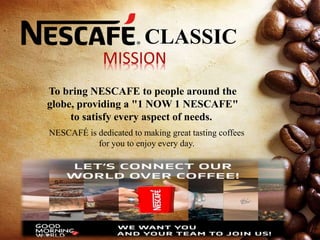 CLASSIC
To bring NESCAFE to people around the
globe, providing a "1 NOW 1 NESCAFE"
to satisfy every aspect of needs.
NESCAFÉ is dedicated to making great tasting coffees
for you to enjoy every day.
 