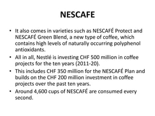NESCAFE
• It also comes in varieties such as NESCAFÉ Protect and
NESCAFÉ Green Blend, a new type of coffee, which
contains high levels of naturally occurring polyphenol
antioxidants.
• All in all, Nestlé is investing CHF 500 million in coffee
projects for the ten years (2011-20).
• This includes CHF 350 million for the NESCAFÉ Plan and
builds on the CHF 200 million investment in coffee
projects over the past ten years.
• Around 4,600 cups of NESCAFÉ are consumed every
second.
 