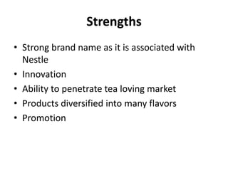 Strengths
• Strong brand name as it is associated with
Nestle
• Innovation
• Ability to penetrate tea loving market
• Products diversified into many flavors
• Promotion
 