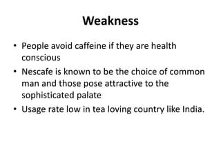 Weakness
• People avoid caffeine if they are health
conscious
• Nescafe is known to be the choice of common
man and those pose attractive to the
sophisticated palate
• Usage rate low in tea loving country like India.
 