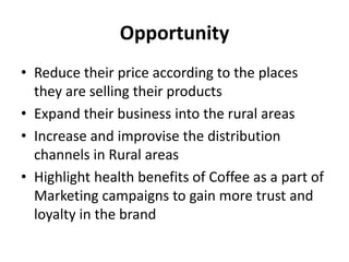 Opportunity
• Reduce their price according to the places
they are selling their products
• Expand their business into the rural areas
• Increase and improvise the distribution
channels in Rural areas
• Highlight health benefits of Coffee as a part of
Marketing campaigns to gain more trust and
loyalty in the brand
 
