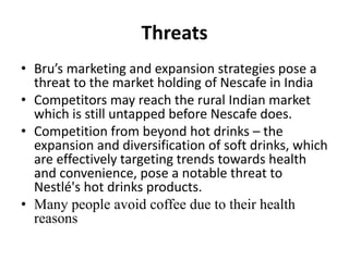 Threats
• Bru’s marketing and expansion strategies pose a
threat to the market holding of Nescafe in India
• Competitors may reach the rural Indian market
which is still untapped before Nescafe does.
• Competition from beyond hot drinks – the
expansion and diversification of soft drinks, which
are effectively targeting trends towards health
and convenience, pose a notable threat to
Nestlé's hot drinks products.
• Many people avoid coffee due to their health
reasons
 