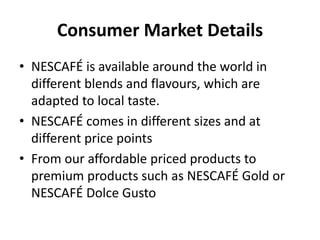 Consumer Market Details
• NESCAFÉ is available around the world in
different blends and flavours, which are
adapted to local taste.
• NESCAFÉ comes in different sizes and at
different price points
• From our affordable priced products to
premium products such as NESCAFÉ Gold or
NESCAFÉ Dolce Gusto
 