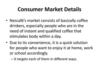 Consumer Market Details
• Nescafé’s market consists of basically coffee
drinkers, especially people who are in the
need of instant and qualified coffee that
stimulates body within a day.
• Due to its convenience, it is a quick solution
for people who want to enjoy it at home, work
or school accordingly.
– It targets each of them in different ways.
 