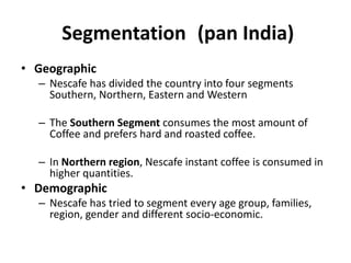 Segmentation (pan India)
• Geographic
– Nescafe has divided the country into four segments
Southern, Northern, Eastern and Western
– The Southern Segment consumes the most amount of
Coffee and prefers hard and roasted coffee.
– In Northern region, Nescafe instant coffee is consumed in
higher quantities.
• Demographic
– Nescafe has tried to segment every age group, families,
region, gender and different socio-economic.
 