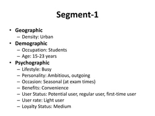 Segment-1
• Geographic
– Density: Urban
• Demographic
– Occupation: Students
– Age: 15-23 years
• Psychographic
– Lifestyle: Busy
– Personality: Ambitious, outgoing
– Occasion: Seasonal (at exam times)
– Benefits: Convenience
– User Status: Potential user, regular user, first-time user
– User rate: Light user
– Loyalty Status: Medium
 