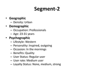 Segment-2
• Geographic
– Density: Urban
• Demographic
– Occupation: Professionals
– Age: 23-31 years
• Psychographic
– Lifestyle: Western
– Personality: Inspired, outgoing
– Occasion: In the mornings
– Benefits: Quality
– User Status: Regular user
– User rate: Medium user
– Loyalty Status: None, medium, strong
 