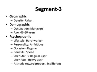 Segment-3
• Geographic
– Density: Urban
• Demographic
– Occupation: Managers
– Age: 46-60 years
• Psychographic
– Lifestyle: Hard-worker
– Personality: Ambitious
– Occasion: Regular
– Benefits: Speed
– User Status: Regular user
– User Rate: Heavy user
– Attitude toward product: Indifferent
 