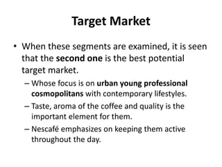 Target Market
• When these segments are examined, it is seen
that the second one is the best potential
target market.
– Whose focus is on urban young professional
cosmopolitans with contemporary lifestyles.
– Taste, aroma of the coffee and quality is the
important element for them.
– Nescafé emphasizes on keeping them active
throughout the day.
 