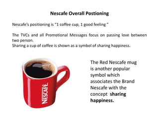 Nescafe Overall Postioning
Nescafe’s positioning is “1 coffee cup, 1 good feeling ”
The TVCs and all Promotional Messages focus on passing love between
two person.
Sharing a cup of coffee is shown as a symbol of sharing happiness.
The Red Nescafe mug
is another popular
symbol which
associates the Brand
Nescafe with the
concept sharing
happiness.
 