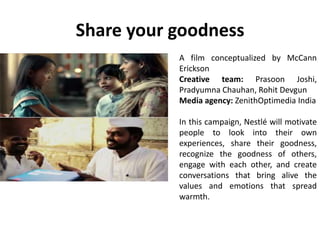 Share your goodness
A film conceptualized by McCann
Erickson
Creative team: Prasoon Joshi,
Pradyumna Chauhan, Rohit Devgun
Media agency: ZenithOptimedia India
In this campaign, Nestlé will motivate
people to look into their own
experiences, share their goodness,
recognize the goodness of others,
engage with each other, and create
conversations that bring alive the
values and emotions that spread
warmth.
 