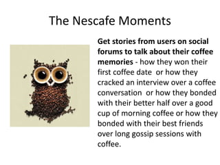 The Nescafe Moments
Get stories from users on social
forums to talk about their coffee
memories - how they won their
first coffee date or how they
cracked an interview over a coffee
conversation or how they bonded
with their better half over a good
cup of morning coffee or how they
bonded with their best friends
over long gossip sessions with
coffee.
 