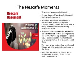 The Nescafe Moments
Nescafe
Basement
 To promote young musical talent.
 Central theme of ‘My Nescafe Moments’
and ‘Nescafe Basement’.
 Auditions would take place in major
metros (Delhi, Mumbai, Bangalore,
Chennai, Kolkata) where we would pick 20
young and talented students having
passion for music.
 Auditions form would have a ‘My Musical
Nescafe Moment’ section keeping in mind
our central theme. Top 20 people selected
would be mentored by Shankar-Ehsaan-
Loy, keeping in mind their association with
them.
 They plan to launch this show on Channel
V to go with the youth-oriented image of
the show.
 Also, they plan potential tie-ups with a
radio station to promote the budding
artists and the show.
 