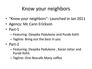 Know your neighbors
• “Know your neighbors”- Launched in Jan 2011
• Agency: Mc Cann Erickson
• Part-1
– Featuring: Deepika Padukone and Purab Kohli
– Tagline: Bring out the best in you
• Part-2
– Featuring: Deepika Padukone , Karan Johar and
Purab Kohli
– Tagline: One Nescafe Many coffee
 
