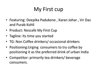 My First cup
• Featuring: Deepika Padukone , Karan Johar , Vir Das
and Purab Kohli
• Product: Nescafe My First Cup
• Tagline: Its time you started
• TG: Non Coffee drinkers/ occasional drinkers
• Positioning:Urging consumers to try coffee by
positioning it as the preferred drink of urban India
• Competitor: primarily tea drinkers/ beverage
consumers.
 