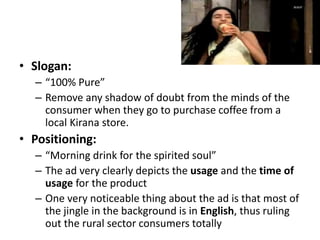 • Slogan:
– “100% Pure”
– Remove any shadow of doubt from the minds of the
consumer when they go to purchase coffee from a
local Kirana store.
• Positioning:
– “Morning drink for the spirited soul”
– The ad very clearly depicts the usage and the time of
usage for the product
– One very noticeable thing about the ad is that most of
the jingle in the background is in English, thus ruling
out the rural sector consumers totally
 