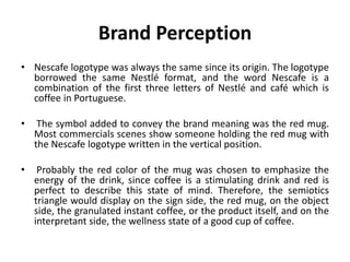 Brand Perception
• Nescafe logotype was always the same since its origin. The logotype
borrowed the same Nestlé format, and the word Nescafe is a
combination of the first three letters of Nestlé and café which is
coffee in Portuguese.
• The symbol added to convey the brand meaning was the red mug.
Most commercials scenes show someone holding the red mug with
the Nescafe logotype written in the vertical position.
• Probably the red color of the mug was chosen to emphasize the
energy of the drink, since coffee is a stimulating drink and red is
perfect to describe this state of mind. Therefore, the semiotics
triangle would display on the sign side, the red mug, on the object
side, the granulated instant coffee, or the product itself, and on the
interpretant side, the wellness state of a good cup of coffee.
 