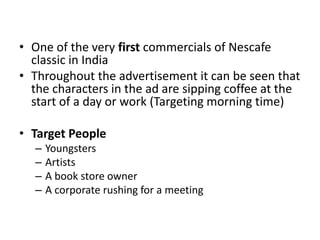 • One of the very first commercials of Nescafe
classic in India
• Throughout the advertisement it can be seen that
the characters in the ad are sipping coffee at the
start of a day or work (Targeting morning time)
• Target People
– Youngsters
– Artists
– A book store owner
– A corporate rushing for a meeting
 