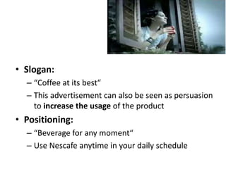 • Slogan:
– “Coffee at its best“
– This advertisement can also be seen as persuasion
to increase the usage of the product
• Positioning:
– “Beverage for any moment“
– Use Nescafe anytime in your daily schedule
 