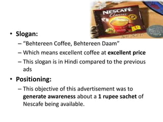 • Slogan:
– “Behtereen Coffee, Behtereen Daam”
– Which means excellent coffee at excellent price
– This slogan is in Hindi compared to the previous
ads
• Positioning:
– This objective of this advertisement was to
generate awareness about a 1 rupee sachet of
Nescafe being available.
 