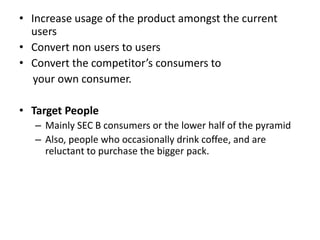 • Increase usage of the product amongst the current
users
• Convert non users to users
• Convert the competitor’s consumers to
your own consumer.
• Target People
– Mainly SEC B consumers or the lower half of the pyramid
– Also, people who occasionally drink coffee, and are
reluctant to purchase the bigger pack.
 