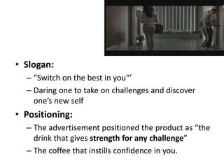 • Slogan:
– “Switch on the best in you“’
– Daring one to take on challenges and discover
one’s new self
• Positioning:
– The advertisement positioned the product as “the
drink that gives strength for any challenge”
– The coffee that instills confidence in you.
 
