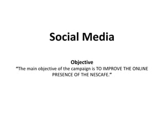 Social Media
Objective
“The main objective of the campaign is TO IMPROVE THE ONLINE
PRESENCE OF THE NESCAFE.”
 