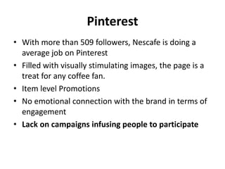 Pinterest
• With more than 509 followers, Nescafe is doing a
average job on Pinterest
• Filled with visually stimulating images, the page is a
treat for any coffee fan.
• Item level Promotions
• No emotional connection with the brand in terms of
engagement
• Lack on campaigns infusing people to participate
 