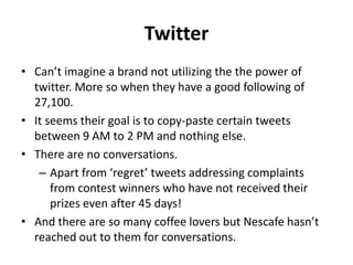 Twitter
• Can’t imagine a brand not utilizing the the power of
twitter. More so when they have a good following of
27,100.
• It seems their goal is to copy-paste certain tweets
between 9 AM to 2 PM and nothing else.
• There are no conversations.
– Apart from ‘regret’ tweets addressing complaints
from contest winners who have not received their
prizes even after 45 days!
• And there are so many coffee lovers but Nescafe hasn’t
reached out to them for conversations.
 