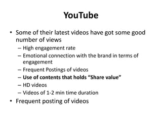YouTube
• Some of their latest videos have got some good
number of views
– High engagement rate
– Emotional connection with the brand in terms of
engagement
– Frequent Postings of videos
– Use of contents that holds “Share value”
– HD videos
– Videos of 1-2 min time duration
• Frequent posting of videos
 
