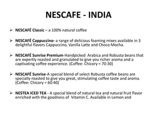 NESCAFE - INDIA
 NESCAFÉ Classic – a 100% natural coffee
 NESCAFÉ Cappuccino- a range of delicious foaming mixes available in 3
delightful flavors Cappuccino, Vanilla Latte and Choco Mocha.
 NESCAFÉ Sunrise Premium-Handpicked Arabica and Robusta beans that
are expertly roasted and granulated to give you richer aroma and a
captivating coffee experience. (Coffee: Chicory = 70:30)
 NESCAFÉ Sunrise-A special blend of select Robusta coffee beans are
specially roasted to give you great, stimulating coffee taste and aroma.
(Coffee: Chicory = 60:40)
 NESTEA ICED TEA - A special blend of natural tea and natural fruit flavor
enriched with the goodness of Vitamin C. Available in Lemon and
 