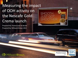 Measuring the impact
of OOH activity on
the Nescafe Gold
Crema launch
Prepared for: Posterscope & Nestle
Prepared by: Millward Brown 2012
 