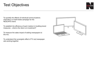 To quantify the effects of individual communications
channels in a multi-media campaign for the
NESCAFÉ brand.
To establish the efficiency of each medium in building brand
measures – what is the return on investment?
To measure the sales impact of adding newspapers to
the mix.
To understand the synergistic effect of TV and newspaper
ads working together.
Test Objectives
 