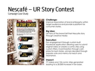 Challenge:
Improve association of brand philosophy within
target audience and provide a platform for
consumer stories.
Big Idea:
Let fans of the brand tell their Nescafe story
through creative media
Execution:
Fan engagement through custom built
Facebook application allowing users to submit
original video or create a comic strip using
custom filters. Incentivization through cash
prizes for best stories, winners decided through
popular vote and metrics for reach and
resonance.
Impact:
77 videos and 124 comic strips generated
leading to a 30,000 increase in fan base.
 