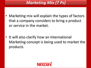 Marketing Mix (7 Ps)
• Marketing mix will explain the types of factors
that a company considers to bring a product
or service in the market.
• It will also clarify how an International
Marketing concept is being used to market the
products
 