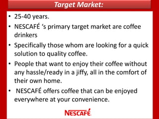 Target Market:
• 25-40 years.
• NESCAFÉ ‘s primary target market are coffee
drinkers
• Specifically those whom are looking for a quick
solution to quality coffee.
• People that want to enjoy their coffee without
any hassle/ready in a jiffy, all in the comfort of
their own home.
• NESCAFÉ offers coffee that can be enjoyed
everywhere at your convenience.
 