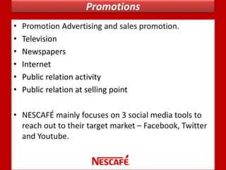 Promotions
• Promotion Advertising and sales promotion.
• Television
• Newspapers
• Internet
• Public relation activity
• Public relation at selling point
• NESCAFÉ mainly focuses on 3 social media tools to
reach out to their target market – Facebook, Twitter
and Youtube.
 