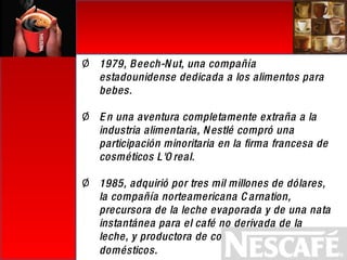 1979, Beech-Nut, una compañía estadounidense dedicada a los alimentos para bebes. En una aventura completamente extraña a la industria alimentaria, Nestlé compró una participación minoritaria en la firma francesa de cosméticos L'Oreal. 1985, adquirió por tres mil millones de dólares, la compañía norteamericana Carnation, precursora de la leche evaporada y de una nata instantánea para el café no derivada de la leche, y productora de comida para animales domésticos . 