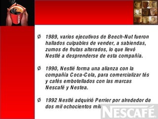 1989, varios ejecutivos de Beech-Nut fueron hallados culpables de vender, a sabiendas, zumos de frutas alterados, lo que llevó Nestlé a desprenderse de esta compañía. 1990, Nestlé forma una alianza con la compañía Coca-Cola, para comercializar tés y cafés embotellados con las marcas Nescafé y Nestea. 1992 Nestlé adquirió Perrier por alrededor de dos mil ochocientos millones de dólares. 
