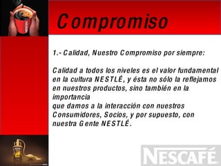Compromiso  1.- Calidad, Nuestro Compromiso por siempre: Calidad a todos los niveles es el valor fundamental  en la cultura NESTLÉ, y ésta no sólo la reflejamos en nuestros productos, sino también en la importancia  que damos a la interacción con nuestros Consumidores, Socios, y por supuesto, con nuestra Gente NESTLÉ.   