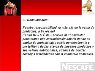 2.- Consumidores: Nuestra responsabilidad va más allá de la venta de productos; a través del  Centro NESTLÉ de Servicios al Consumidor procuramos una comunicación abierta donde un equipo de profesionales asiste personalmente y por teléfono dudas acerca de nuestros productos y sus valores nutricionales, además de brindar consejos relacionados con la economía doméstica.     