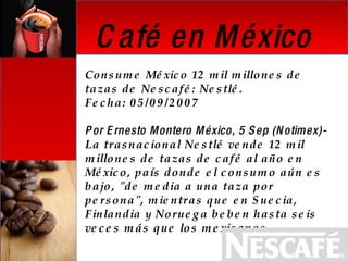 Consume México 12 mil millones de tazas de Nescafé: Nestlé. Fecha: 05/09/2007    Por Ernesto Montero México, 5 Sep (Notimex)-  La trasnacional Nestlé vende 12 mil millones de tazas de café al año en México, país donde el consumo aún es bajo, "de media a una taza por persona", mientras que en Suecia, Finlandia y Noruega beben hasta seis veces más que los mexicanos.   Café en México 