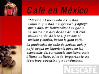 Café en México "México el mercado es mitad soluble y mitad en grano" , y agregó que a nivel de facturación  el negocio se ubica en alrededor de mil 250 millones de dólares , y en eso el tostado y molido, hacen la gran parte. La producción de caña de azúcar, hule y  café  ocupa un importante peso en las economías del sur-sureste mexicano;  este último cultivo, el más importante en términos sociales y económicos.   