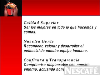 Calidad Superior Ser los mejores en todo lo que hacemos y somos. Nuestra Gente Reconocer, valorar y desarrollar el potencial de nuestro equipo humano. Confianza y Transparencia Compromiso responsable con nuestro entorno, actuando honestamente. 
