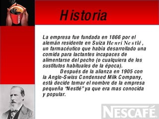 Historia La empresa fue fundada en 1866 por el alemán residente en Suiza  Henri Nestlé , un farmacéutico que había desarrollado una comida para lactantes incapaces de alimentarse del pecho (o cualquiera de los sustitutos habituales de la época) .   Después de la alianza en 1905 con  la Anglo-Swiss Condensed Milk Company , està decide tomar el nombre de la empresa pequeña “Nestlé” ya que era mas conocida y popular.  