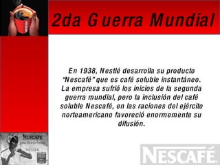 En 1938, Nestlé desarrolla su producto “Nescafé” que es café soluble instantáneo. La empresa sufrió los inicios de la segunda guerra mundial, pero la inclusión del café soluble Nescafé, en las raciones del ejército norteamericano favoreció enormemente su difusión. 2da Guerra Mundial 