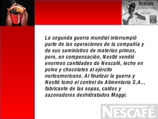 La segunda guerra mundial interrumpió parte de las operaciones de la compañía y de sus suministros de materias primas, pero, en compensación, Nestlé vendió enormes cantidades de Nescafé, leche en polvo y chocolates al ejército norteamericano. Al finalizar la guerra y Nestlé tomó el control de Alimentaria S.A.., fabricante de las sopas, caldos y sazonadores deshidratados Maggi. 
