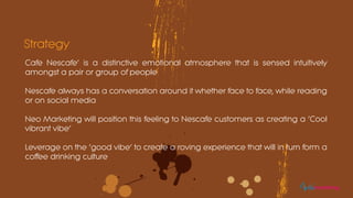 Cafe Nescafe’ is a distinctive emotional atmosphere that is sensed intuitively
amongst a pair or group of people
Nescafe always has a conversation around it whether face to face, while reading
or on social media
Neo Marketing will position this feeling to Nescafe customers as creating a ‘Cool
vibrant vibe’
Leverage on the ‘good vibe’ to create a roving experience that will in turn form a
coffee drinking culture
Strategy
eomarketing
 